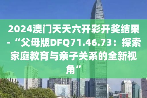 2024澳門天天六開彩開獎(jiǎng)結(jié)果-“父母版DFQ71.46.73：探索家庭教育與親子關(guān)系的全新視角”