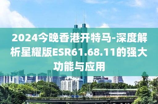 2024今晚香港開特馬-深度解析星耀版ESR61.68.11的強大功能與應用