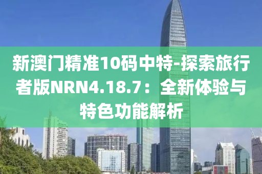 新澳門精準10碼中特-探索旅行者版NRN4.18.7：全新體驗與特色功能解析