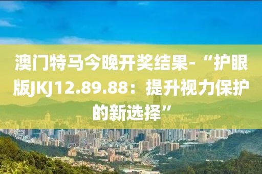 澳門特馬今晚開獎結(jié)果-“護眼版JKJ12.89.88：提升視力保護的新選擇”