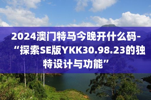 2024澳門特馬今晚開什么碼-“探索SE版YKK30.98.23的獨(dú)特設(shè)計(jì)與功能”