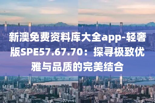 新澳免費(fèi)資料庫大全app-輕奢版SPE57.67.70：探尋極致優(yōu)雅與品質(zhì)的完美結(jié)合