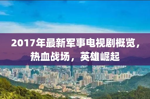 2017年最新軍事電視劇概覽，熱血戰(zhàn)場，英雄崛起