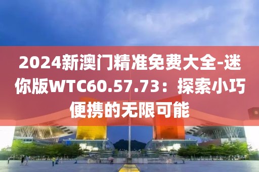 2024新澳門精準(zhǔn)免費大全-迷你版WTC60.57.73：探索小巧便攜的無限可能