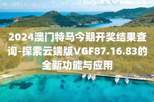 2024澳門特馬今期開獎結(jié)果查詢-探索云端版VGF87.16.83的全新功能與應(yīng)用