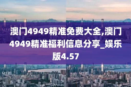 澳門4949精準(zhǔn)免費(fèi)大全,澳門4949精準(zhǔn)福利信息分享_娛樂版4.57