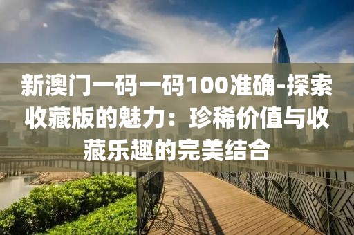 新澳門一碼一碼100準(zhǔn)確-探索收藏版的魅力：珍稀價(jià)值與收藏樂趣的完美結(jié)合