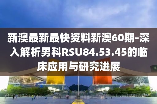 新澳最新最快資料新澳60期-深入解析男科RSU84.53.45的臨床應(yīng)用與研究進(jìn)展