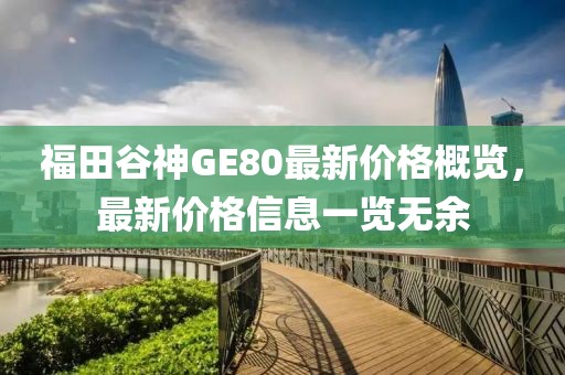 福田谷神GE80最新價(jià)格概覽，最新價(jià)格信息一覽無余