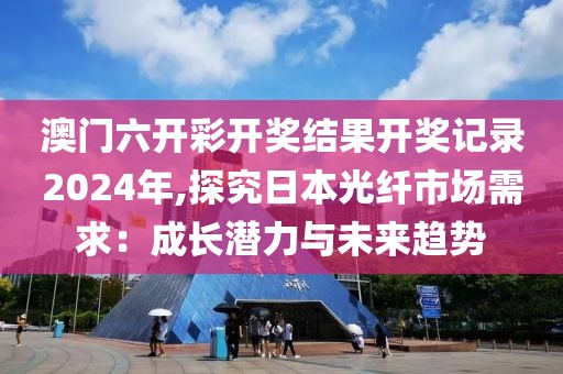 澳門六開彩開獎結(jié)果開獎記錄2024年,探究日本光纖市場需求：成長潛力與未來趨勢