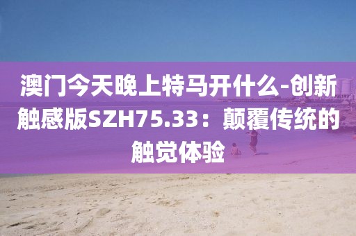 澳門今天晚上特馬開什么-創(chuàng)新觸感版SZH75.33：顛覆傳統(tǒng)的觸覺體驗(yàn)