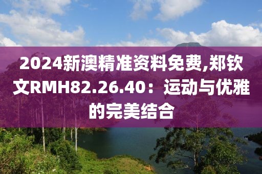 2024新澳精準(zhǔn)資料免費(fèi),鄭欽文RMH82.26.40：運(yùn)動(dòng)與優(yōu)雅的完美結(jié)合