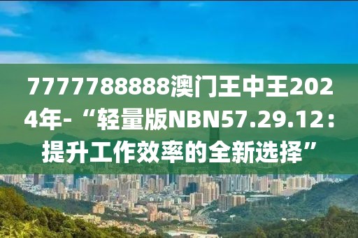 7777788888澳門王中王2024年-“輕量版NBN57.29.12：提升工作效率的全新選擇”