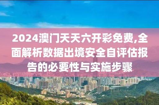 2024澳門天天六開彩免費,全面解析數(shù)據(jù)出境安全自評估報告的必要性與實施步驟