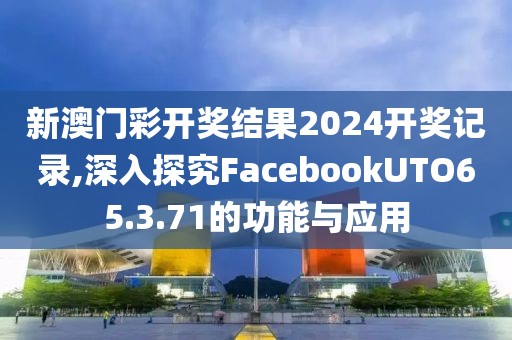 新澳門彩開獎結(jié)果2024開獎記錄,深入探究FacebookUTO65.3.71的功能與應(yīng)用