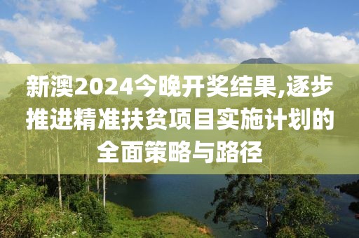 新澳2024今晚開獎結(jié)果,逐步推進(jìn)精準(zhǔn)扶貧項(xiàng)目實(shí)施計(jì)劃的全面策略與路徑