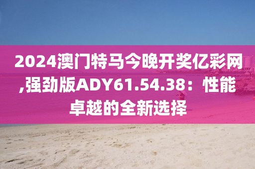 2024澳門特馬今晚開獎億彩網(wǎng),強(qiáng)勁版ADY61.54.38：性能卓越的全新選擇