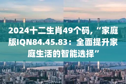 2024十二生肖49個碼,“家庭版IQN84.45.83：全面提升家庭生活的智能選擇”