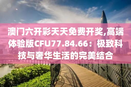 澳門六開彩天天免費(fèi)開獎(jiǎng),高端體驗(yàn)版CFU77.84.66：極致科技與奢華生活的完美結(jié)合