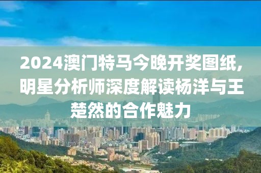 2024澳門特馬今晚開獎圖紙,明星分析師深度解讀楊洋與王楚然的合作魅力