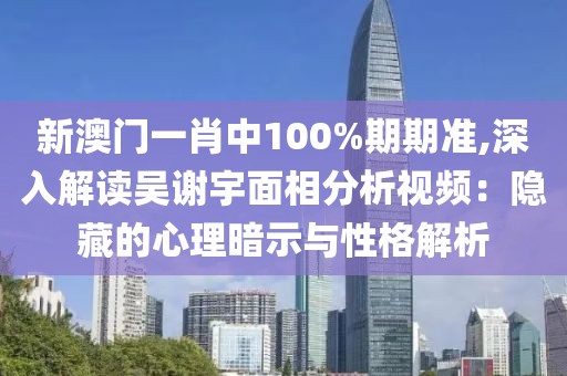 新澳門一肖中100%期期準,深入解讀吳謝宇面相分析視頻：隱藏的心理暗示與性格解析