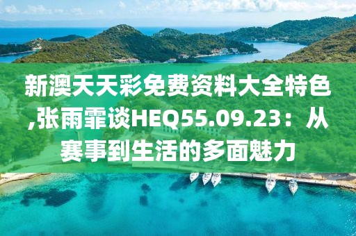 新澳天天彩免費資料大全特色,張雨霏談HEQ55.09.23：從賽事到生活的多面魅力