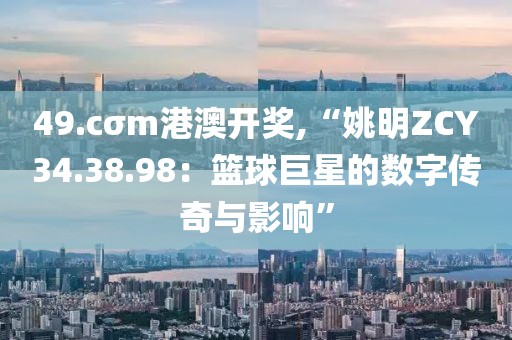 49.cσm港澳開獎,“姚明ZCY34.38.98：籃球巨星的數字傳奇與影響”