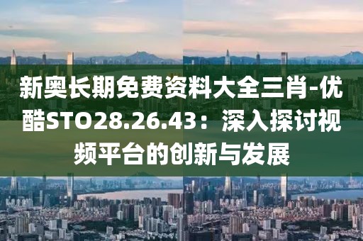 新奧長(zhǎng)期免費(fèi)資料大全三肖-優(yōu)酷STO28.26.43：深入探討視頻平臺(tái)的創(chuàng)新與發(fā)展