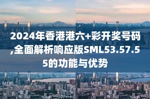 2024年香港港六+彩開獎號碼,全面解析響應版SML53.57.55的功能與優(yōu)勢