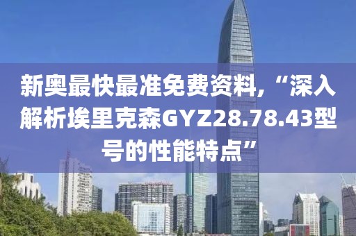 新奧最快最準(zhǔn)免費(fèi)資料,“深入解析埃里克森GYZ28.78.43型號(hào)的性能特點(diǎn)”