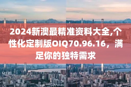 2024新澳最精準資料大全,個性化定制版OIQ70.96.16，滿足你的獨特需求