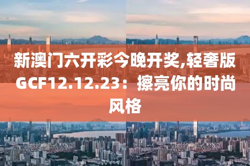 新澳門六開彩今晚開獎,輕奢版GCF12.12.23：擦亮你的時尚風(fēng)格