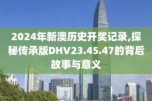 2024年新澳歷史開獎(jiǎng)記錄,探秘傳承版DHV23.45.47的背后故事與意義