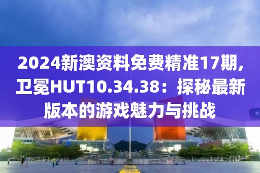 2024新澳資料免費(fèi)精準(zhǔn)17期,衛(wèi)冕HUT10.34.38：探秘最新版本的游戲魅力與挑戰(zhàn)