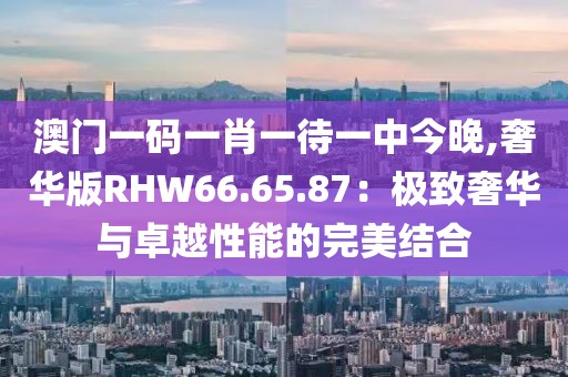 澳門一碼一肖一待一中今晚,奢華版RHW66.65.87：極致奢華與卓越性能的完美結(jié)合