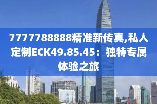 7777788888精準(zhǔn)新傳真,私人定制ECK49.85.45：獨(dú)特專屬體驗(yàn)之旅