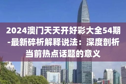 2024澳門天天開好彩大全54期-最新碎析解釋說法：深度剖析當前熱點話題的意義