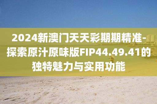 2024新澳門天天彩期期精準(zhǔn)-探索原汁原味版FIP44.49.41的獨(dú)特魅力與實(shí)用功能