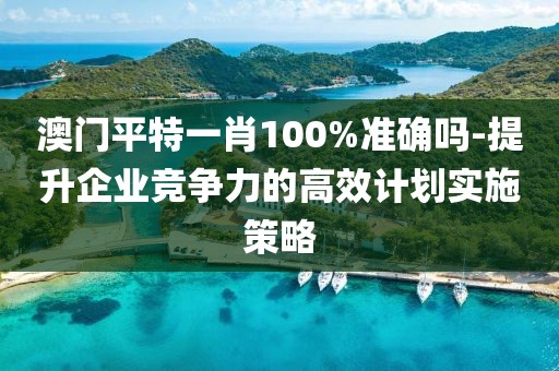 澳門平特一肖100%準(zhǔn)確嗎-提升企業(yè)競爭力的高效計(jì)劃實(shí)施策略