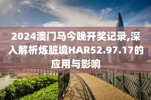 2024澳門馬今晚開(kāi)獎(jiǎng)記錄,深入解析煉臟境HAR52.97.17的應(yīng)用與影響