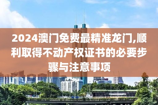 2024澳門免費(fèi)最精準(zhǔn)龍門,順利取得不動產(chǎn)權(quán)證書的必要步驟與注意事項(xiàng)