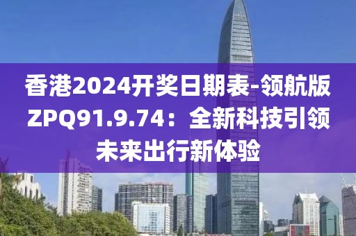 香港2024開獎日期表-領(lǐng)航版ZPQ91.9.74：全新科技引領(lǐng)未來出行新體驗(yàn)