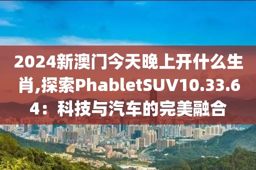 2024新澳門今天晚上開什么生肖,探索PhabletSUV10.33.64：科技與汽車的完美融合