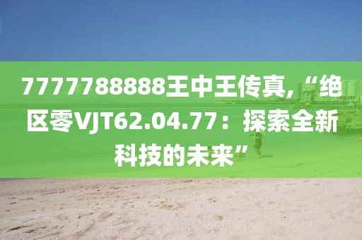 7777788888王中王傳真,“絕區(qū)零VJT62.04.77：探索全新科技的未來”