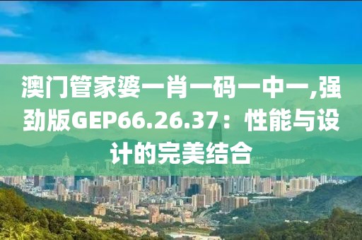 澳門管家婆一肖一碼一中一,強(qiáng)勁版GEP66.26.37：性能與設(shè)計(jì)的完美結(jié)合