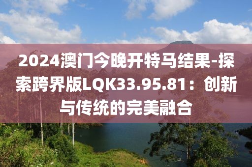 2024澳門今晚開特馬結(jié)果-探索跨界版LQK33.95.81：創(chuàng)新與傳統(tǒng)的完美融合