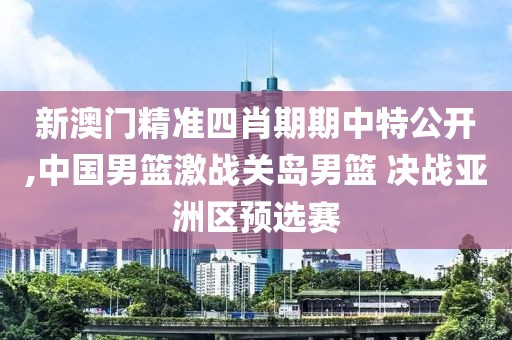 新澳門精準(zhǔn)四肖期期中特公開,中國男籃激戰(zhàn)關(guān)島男籃 決戰(zhàn)亞洲區(qū)預(yù)選賽