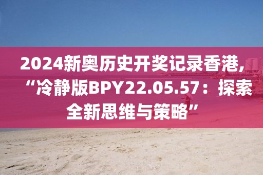 2024新奧歷史開獎記錄香港,“冷靜版BPY22.05.57：探索全新思維與策略”