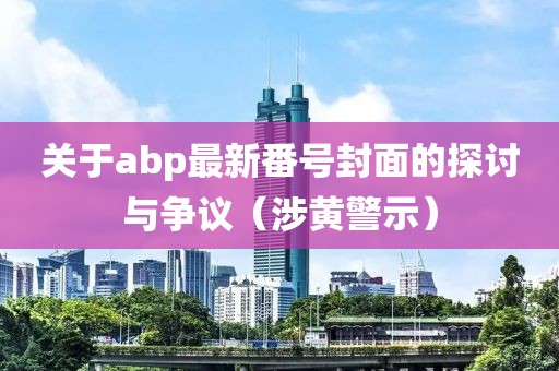 關(guān)于abp最新番號封面的探討與爭議（涉黃警示）