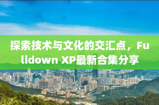 探索技術(shù)與文化的交匯點(diǎn)，F(xiàn)ulidown XP最新合集分享